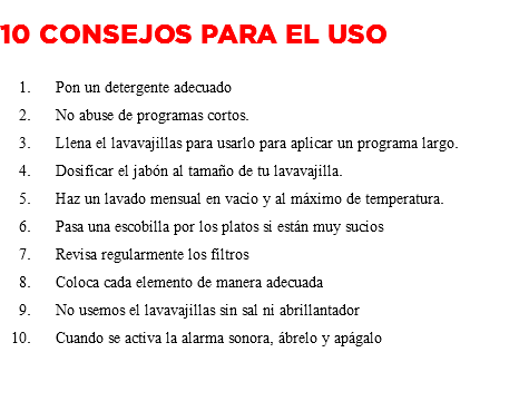 &nbsp;10 consejos para el uso Pon un detergente adecuado No abuse de programas cortos. Llena el lavavajillas para usarlo para aplicar un programa largo. Dosificar el jabón al tamaño de tu lavavajilla. Haz un lavado mensual en vacío y al máximo de temperatura. Pasa una escobilla por los platos si están muy sucios Revisa regularmente los filtros Coloca cada elemento de manera adecuada No usemos el lavavajillas sin sal ni abrillantador Cuando se activa la alarma sonora, ábrelo y apágalo 